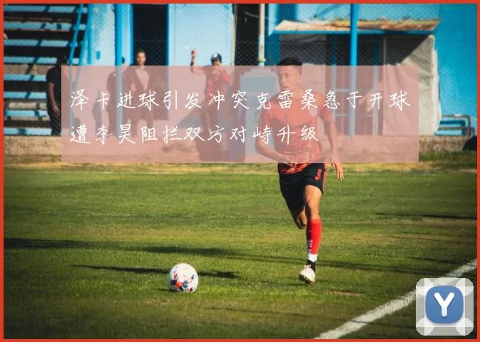 泽卡进球引发冲突克雷桑急于开球遭李昊阻拦双方对峙升级