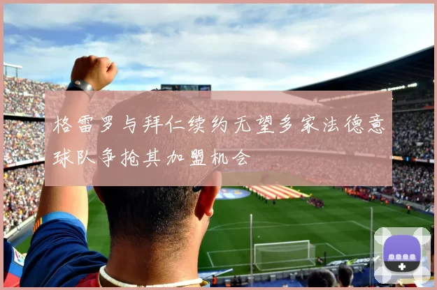 格雷罗与拜仁续约无望多家法德意球队争抢其加盟机会