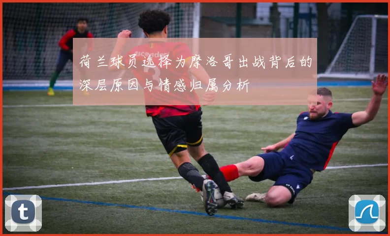 荷兰球员选择为摩洛哥出战背后的深层原因与情感归属分析