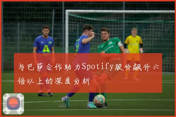 与巴萨合作助力Spotify股价飙升六倍以上的深度分析