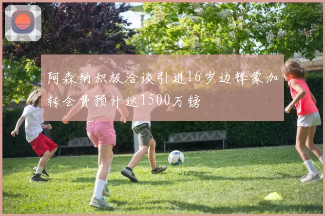 阿森纳积极洽谈引进16岁边锋蒙加转会费预计达1500万镑