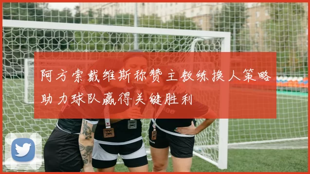 阿方索戴维斯称赞主教练换人策略助力球队赢得关键胜利