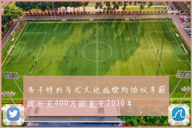 洛卡特利与尤文达成续约协议年薪提升至400万欧直至2030年