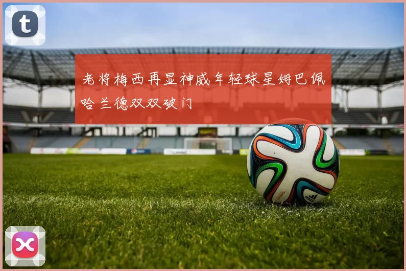 老将梅西再显神威年轻球星姆巴佩哈兰德双双破门