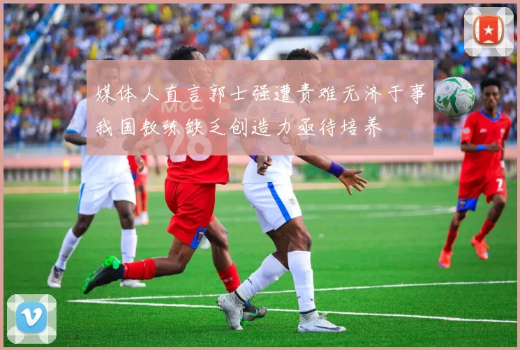 媒体人直言郭士强遭责难无济于事我国教练缺乏创造力亟待培养