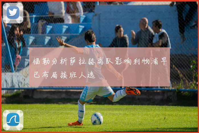 福勒分析萨拉赫离队影响利物浦早已布局接班人选