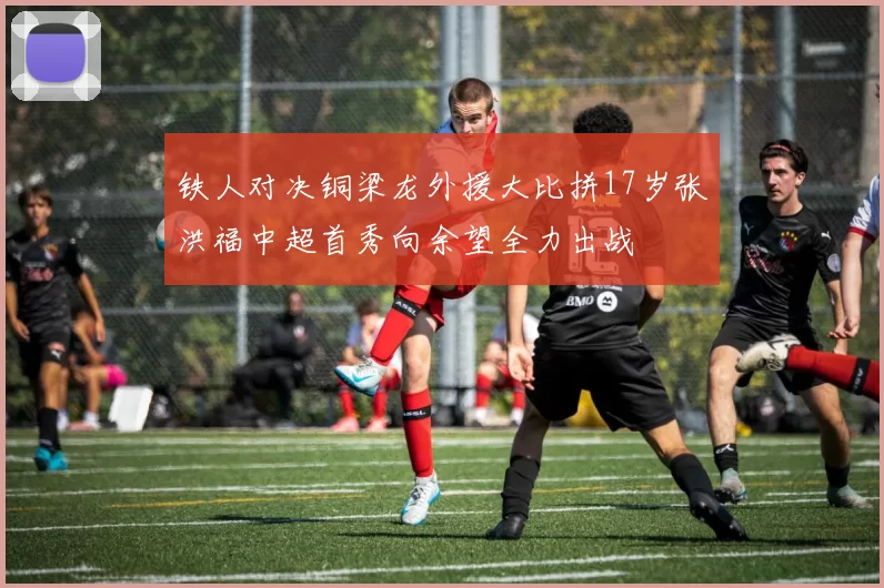 铁人对决铜梁龙外援大比拼17岁张洪福中超首秀向余望全力出战
