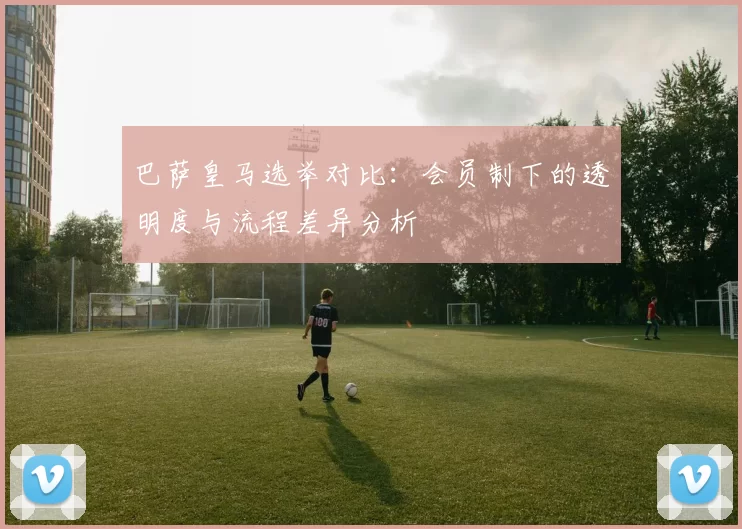 巴萨皇马选举对比：会员制下的透明度与流程差异分析