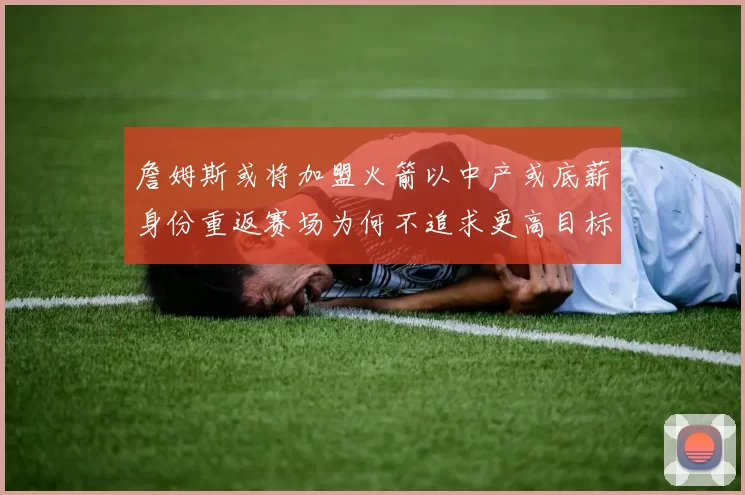 詹姆斯或将加盟火箭以中产或底薪身份重返赛场为何不追求更高目标