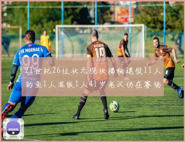21世纪26位状元现状揭秘退役11人钓鱼1人混饭1人41岁老汉仍在赛场拼搏
