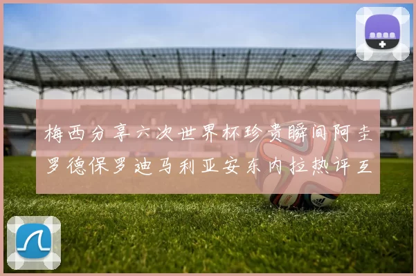 梅西分享六次世界杯珍贵瞬间阿圭罗德保罗迪马利亚安东内拉热评互动